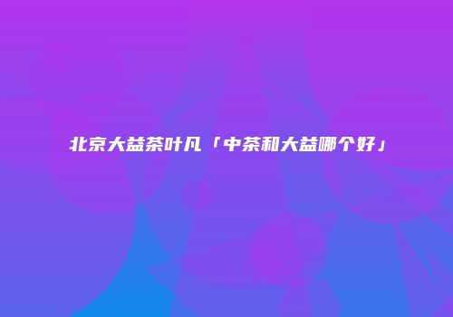北京大益茶叶凡「中茶和大益哪个好」