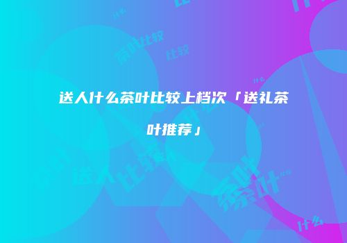 送人什么茶叶比较上档次「送礼茶叶推荐」