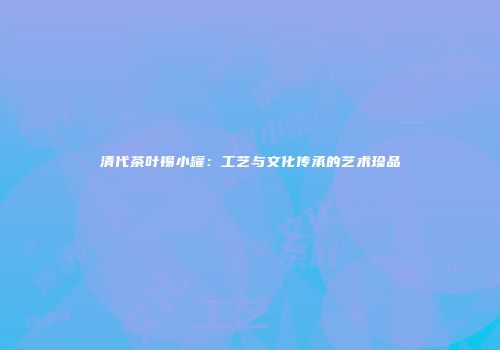 清代茶叶锡小罐：工艺与文化传承的艺术珍品