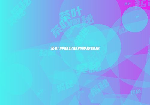 茶叶冲泡起泡的奥秘揭秘