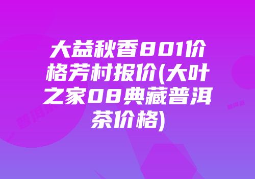 大益秋香801价格芳村报价(大叶之家08典藏普洱茶价格)