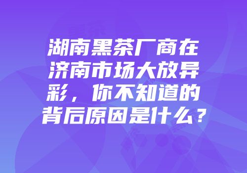 湖南黑茶厂商在济南市场大放异彩，你不知道的背后原因是什么？