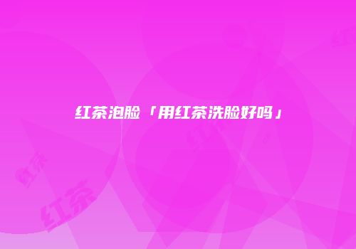 红茶泡脸「用红茶洗脸好吗」