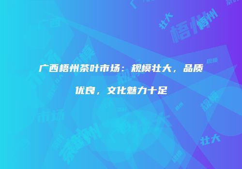 广西梧州茶叶市场：规模壮大，品质优良，文化魅力十足