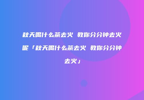 秋天喝什么茶去火 教你分分钟去火呢「秋天喝什么茶去火 教你分分钟去火」