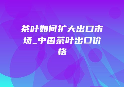 茶叶如何扩大出口市场_中国茶叶出口价格