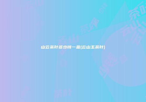 山云茶叶多少钱一盒(云山玉茶叶)
