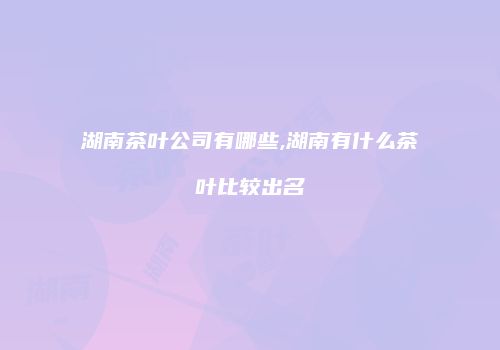 湖南茶叶公司有哪些,湖南有什么茶叶比较出名