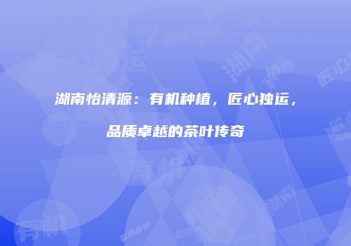 湖南怡清源：有机种植，匠心独运，品质卓越的茶叶传奇
