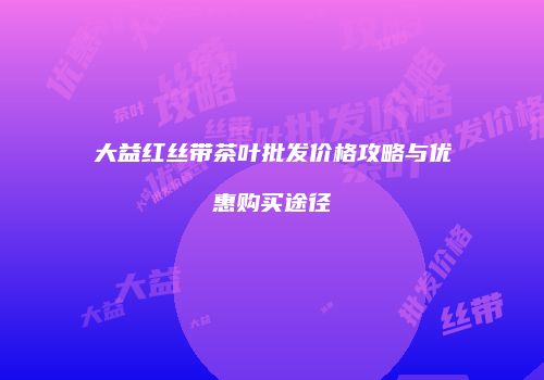 大益红丝带茶叶批发价格攻略与优惠购买途径