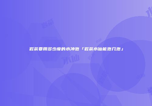 岩茶要用多少度的水冲泡「岩茶水仙能泡几泡」