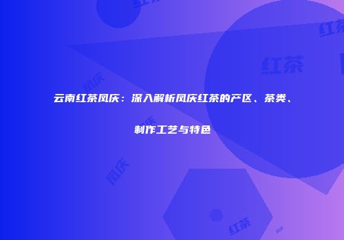 云南红茶凤庆：深入解析凤庆红茶的产区、茶类、制作工艺与特色