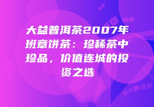 大益普洱茶2007年班章饼茶：珍稀茶中珍品，价值连城的投资之选