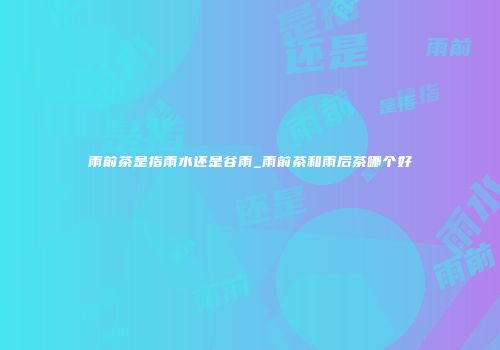 雨前茶是指雨水还是谷雨_雨前茶和雨后茶哪个好