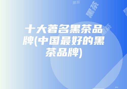 十大著名黑茶品牌(中国最好的黑茶品牌)
