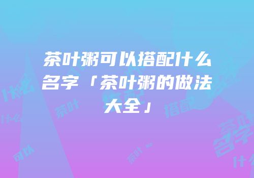 茶叶粥可以搭配什么名字「茶叶粥的做法大全」
