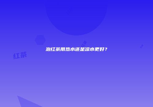泡红茶用热水还是凉水更好？