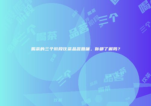 喝茶的三个阶段饮茶品茗回庸，你都了解吗？