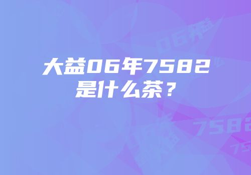 大益06年7582是什么茶？