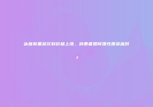 冰维斯黑茶饮料价格上涨，消费者如何理性囤货应对？