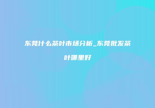 东莞什么茶叶市场分析_东莞批发茶叶哪里好
