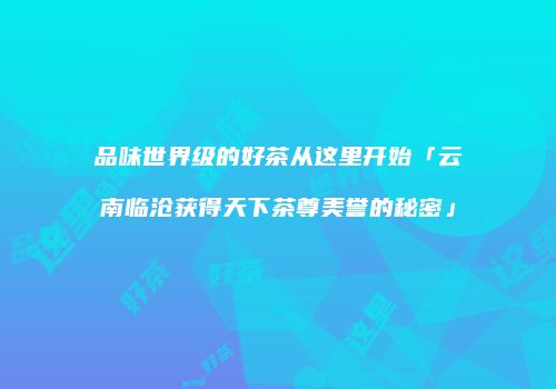 品味世界级的好茶从这里开始「云南临沧获得天下茶尊美誉的秘密」