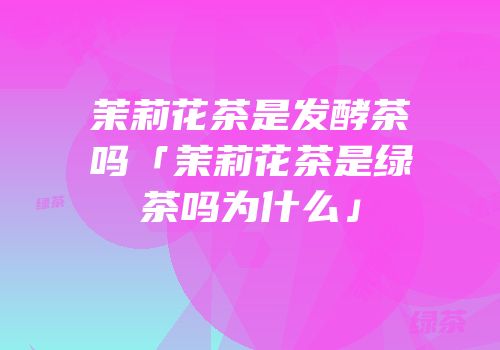 茉莉花茶是发酵茶吗「茉莉花茶是绿茶吗为什么」