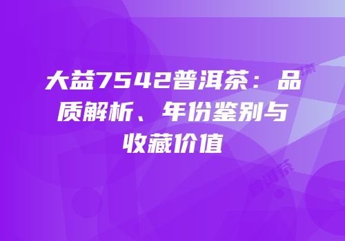 大益7542普洱茶：品质解析、年份鉴别与收藏价值