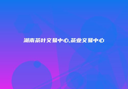 湖南茶叶交易中心,茶业交易中心