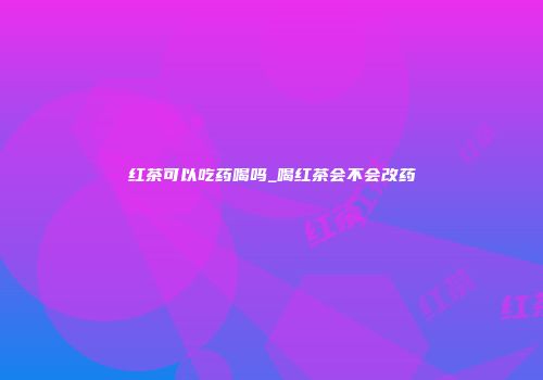 红茶可以吃药喝吗_喝红茶会不会改药