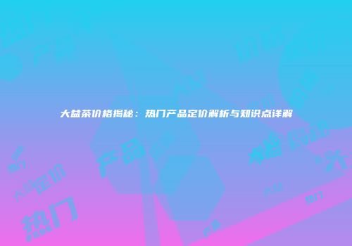大益茶价格揭秘：热门产品定价解析与知识点详解