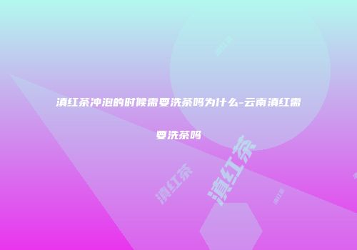 滇红茶冲泡的时候需要洗茶吗为什么-云南滇红需要洗茶吗