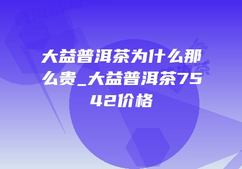 大益普洱茶为什么那么贵_大益普洱茶7542价格