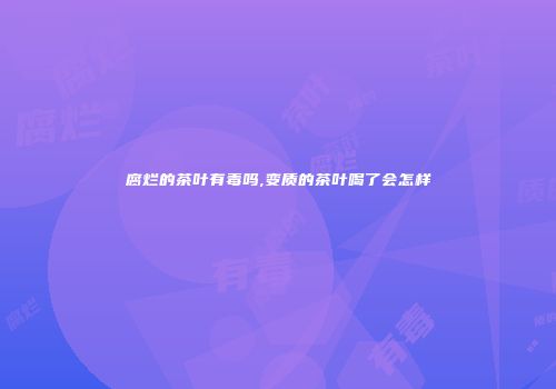腐烂的茶叶有毒吗,变质的茶叶喝了会怎样