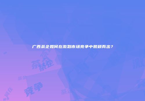 广西茶企如何在激烈市场竞争中脱颖而出？