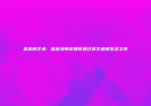 品茶的艺术：延参法师谈如何通过茶艺感悟生活之美