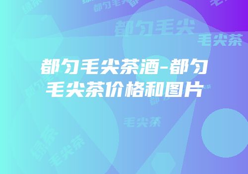 都匀毛尖茶酒-都匀毛尖茶价格和图片