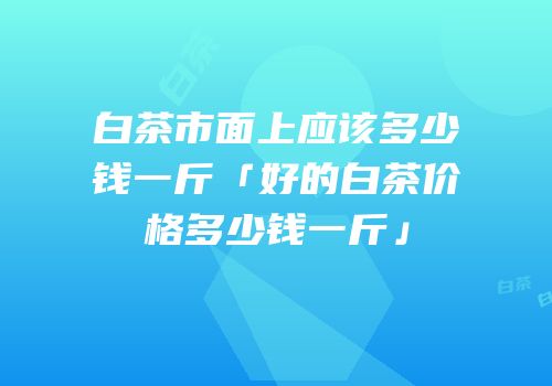 白茶市面上应该多少钱一斤「好的白茶价格多少钱一斤」