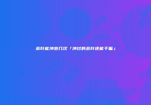 茶叶能冲泡几次「冲过的茶叶还能干嘛」