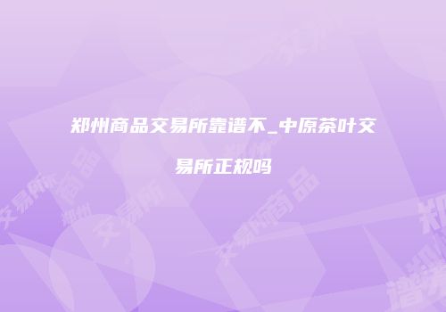 郑州商品交易所靠谱不_中原茶叶交易所正规吗