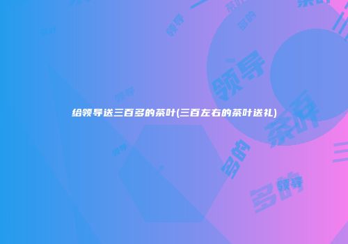 给领导送三百多的茶叶(三百左右的茶叶送礼)