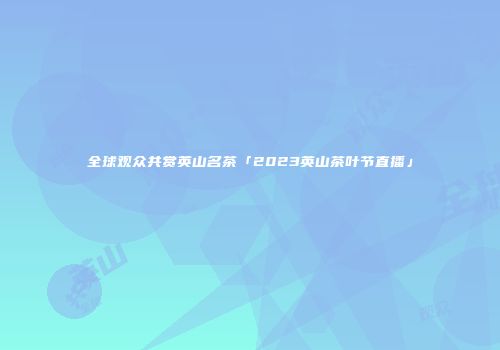全球观众共赏英山名茶「2023英山茶叶节直播」