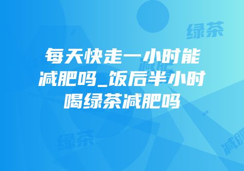 每天快走一小时能减肥吗_饭后半小时喝绿茶减肥吗