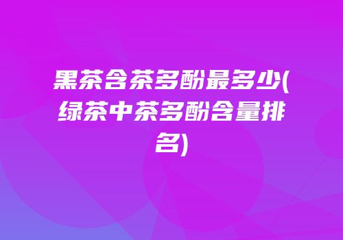 黑茶含茶多酚最多少(绿茶中茶多酚含量排名)