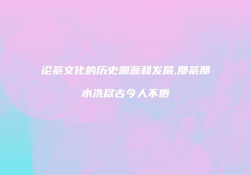 论茶文化的历史渊源和发展,那茶那水洗尽古今人不倦
