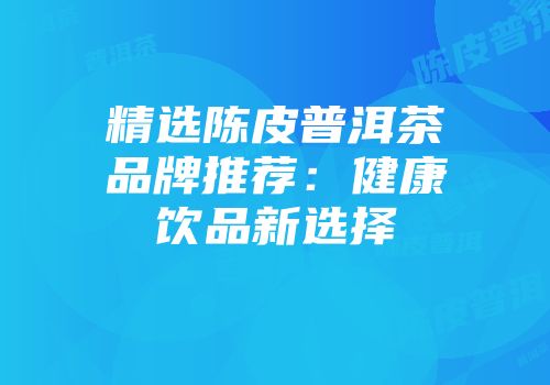 精选陈皮普洱茶品牌推荐：健康饮品新选择