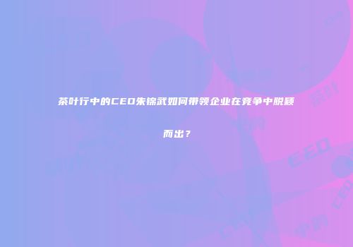 茶叶行中的CEO朱锦武如何带领企业在竞争中脱颖而出？