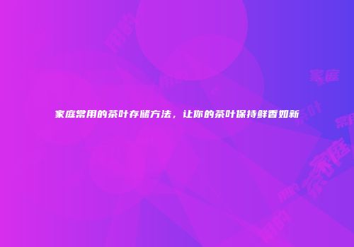 家庭常用的茶叶存储方法，让你的茶叶保持鲜香如新