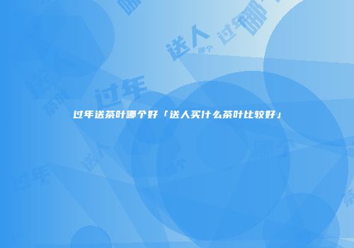 过年送茶叶哪个好「送人买什么茶叶比较好」