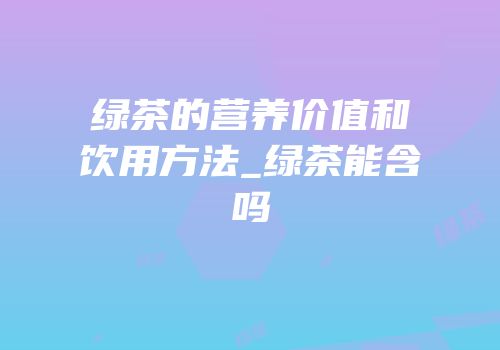 绿茶的营养价值和饮用方法_绿茶能含吗